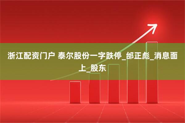 浙江配资门户 泰尔股份一字跌停_邰正彪_消息面上_股东