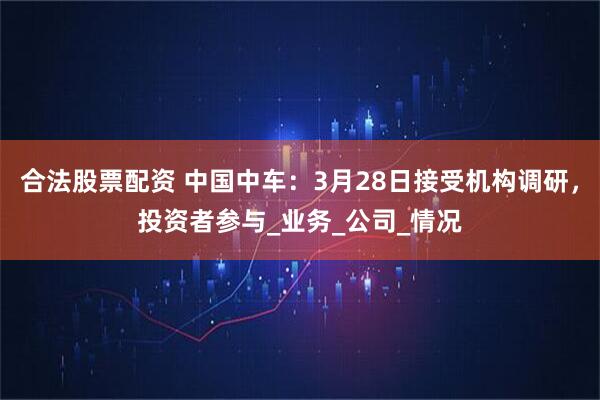 合法股票配资 中国中车：3月28日接受机构调研，投资者参与_业务_公司_情况