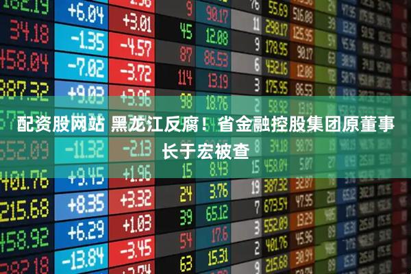配资股网站 黑龙江反腐！省金融控股集团原董事长于宏被查