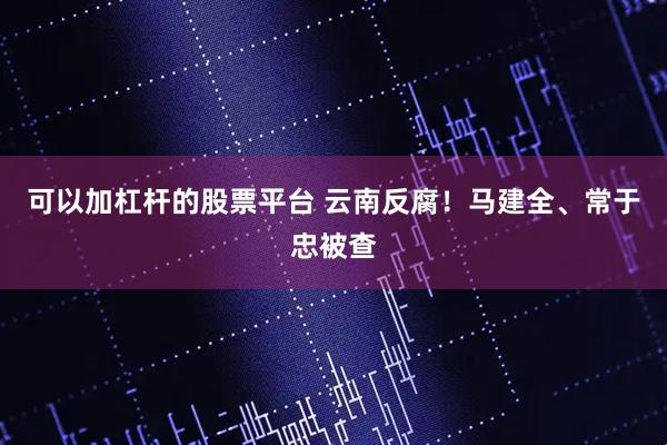 可以加杠杆的股票平台 云南反腐！马建全、常于忠被查
