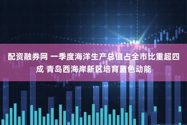 配资融券网 一季度海洋生产总值占全市比重超四成 青岛西海岸新区培育蓝色动能