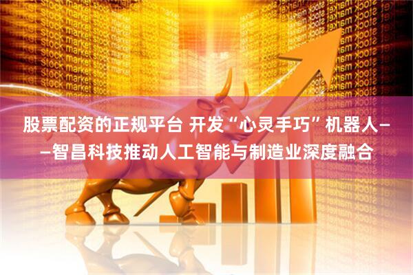股票配资的正规平台 开发“心灵手巧”机器人——智昌科技推动人工智能与制造业深度融合