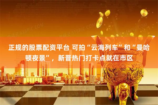 正规的股票配资平台 可拍“云海列车”和“曼哈顿夜景”，新晋热门打卡点就在市区