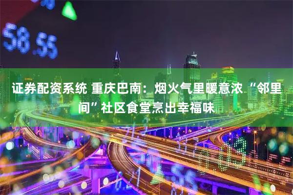 证券配资系统 重庆巴南：烟火气里暖意浓 “邻里间”社区食堂烹出幸福味