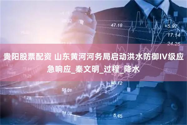 贵阳股票配资 山东黄河河务局启动洪水防御IV级应急响应_秦文明_过程_降水