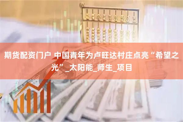 期货配资门户 中国青年为卢旺达村庄点亮“希望之光”_太阳能_师生_项目