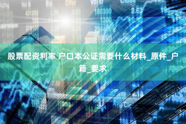 股票配资利率 户口本公证需要什么材料_原件_户籍_要求