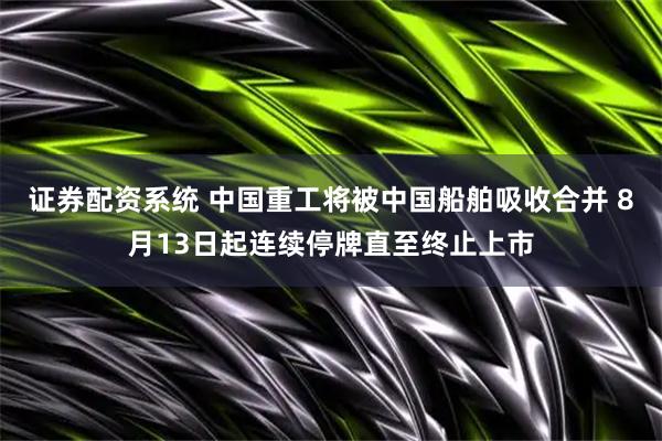 证券配资系统 中国重工将被中国船舶吸收合并 8月13日起连续停牌直至终止上市