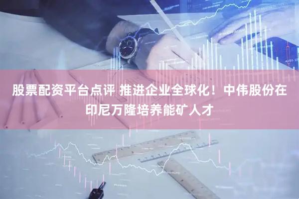 股票配资平台点评 推进企业全球化！中伟股份在印尼万隆培养能矿人才