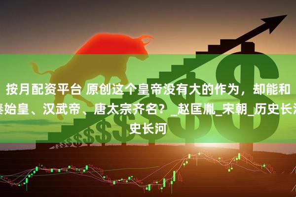 按月配资平台 原创这个皇帝没有大的作为，却能和秦始皇、汉武帝、唐太宗齐名？_赵匡胤_宋朝_历史长河
