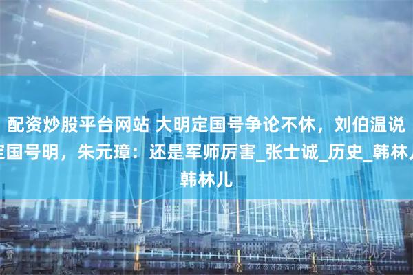 配资炒股平台网站 大明定国号争论不休，刘伯温说定国号明，朱元璋：还是军师厉害_张士诚_历史_韩林儿