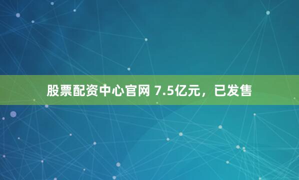 股票配资中心官网 7.5亿元，已发售