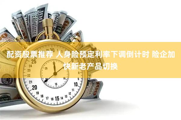 配资股票推荐 人身险预定利率下调倒计时 险企加快新老产品切换