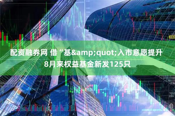 配资融券网 借“基&quot;入市意愿提升 8月来权益基金新发125只