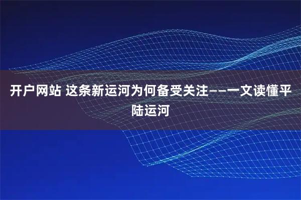 开户网站 这条新运河为何备受关注——一文读懂平陆运河