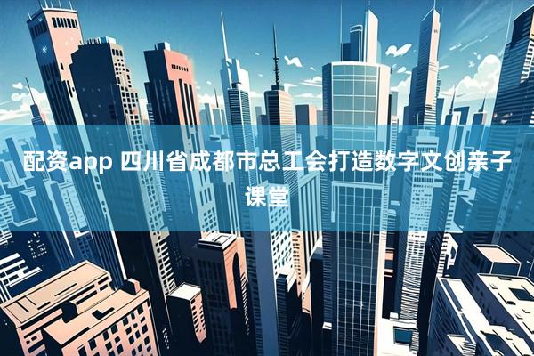 配资app 四川省成都市总工会打造数字文创亲子课堂