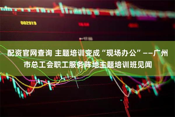 配资官网查询 主题培训变成“现场办公”——广州市总工会职工服务阵地主题培训班见闻